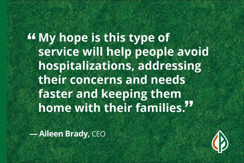 “My hope is this type of service will help people avoid hospitalizations, addressing their concerns and needs faster and keeping them home with their families." — Aileen Brady, CEO