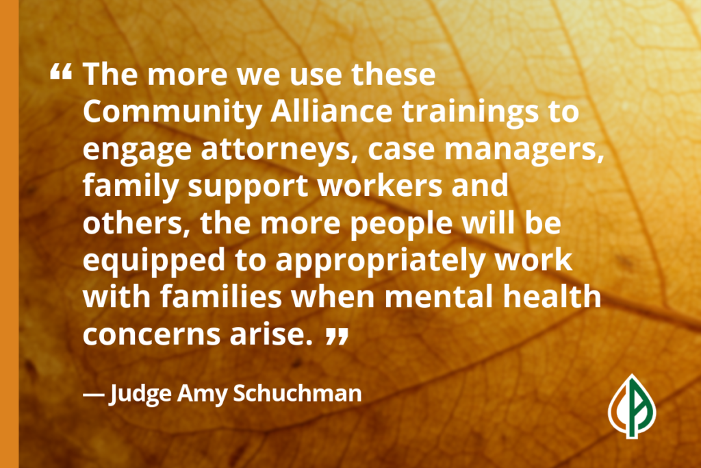 Quote from Judge Amy Schuchman that says, “The more we use these Community Alliance trainings to engage attorneys, case managers, family support workers and others, the more people will be equipped to appropriately work with families when mental health concerns arise.”