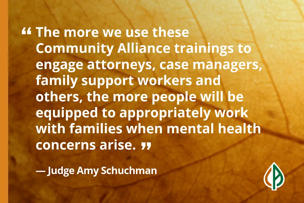 Quote from Judge Amy Schuchman that says, “The more we use these Community Alliance trainings to engage attorneys, case managers, family support workers and others, the more people will be equipped to appropriately work with families when mental health concerns arise.”