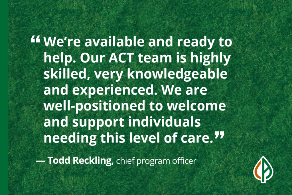 A quote from Todd Reckling, chief program officer, saying, “We’re available and ready to help. Our ACT team is highly skilled, very knowledgeable and experienced. We are well-positioned to welcome and support individuals needing this level of care.”
