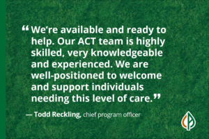 A quote from Todd Reckling, chief program officer, saying, “We’re available and ready to help. Our ACT team is highly skilled, very knowledgeable and experienced. We are well-positioned to welcome and support individuals needing this level of care.”