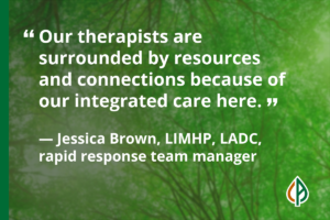 Pull-quote which reads: “Our therapists are surrounded by resources and connections because of our integrated care here.” — Jessica Brown, LIMHP, LADC, rapid response team manager